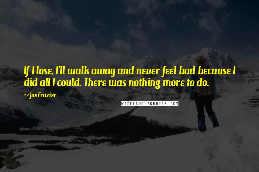 Joe Frazier Quotes: If I lose, I'll walk away and never feel bad because I did all I could. There was nothing more to do.