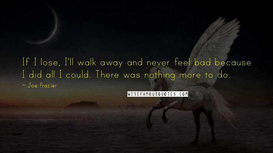 Joe Frazier Quotes: If I lose, I'll walk away and never feel bad because I did all I could. There was nothing more to do.