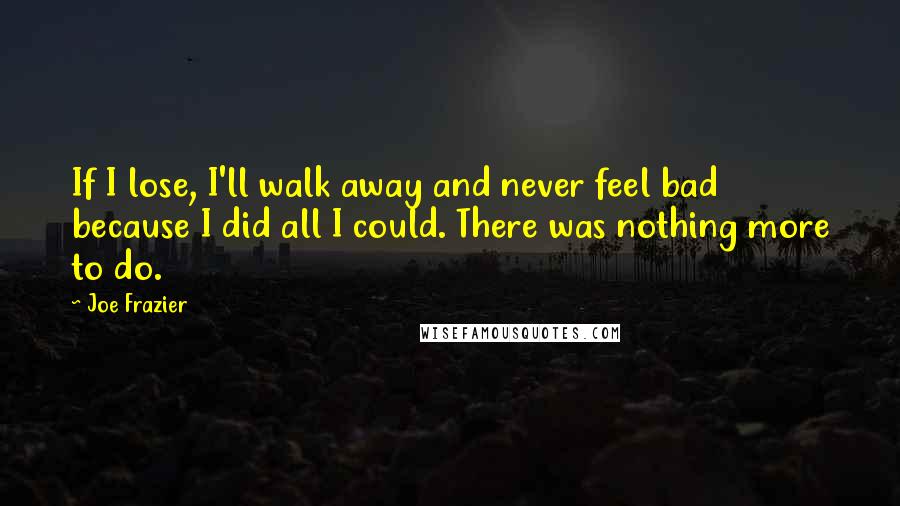 Joe Frazier Quotes: If I lose, I'll walk away and never feel bad because I did all I could. There was nothing more to do.