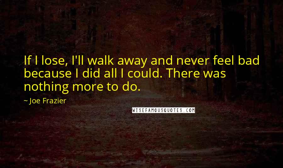 Joe Frazier Quotes: If I lose, I'll walk away and never feel bad because I did all I could. There was nothing more to do.