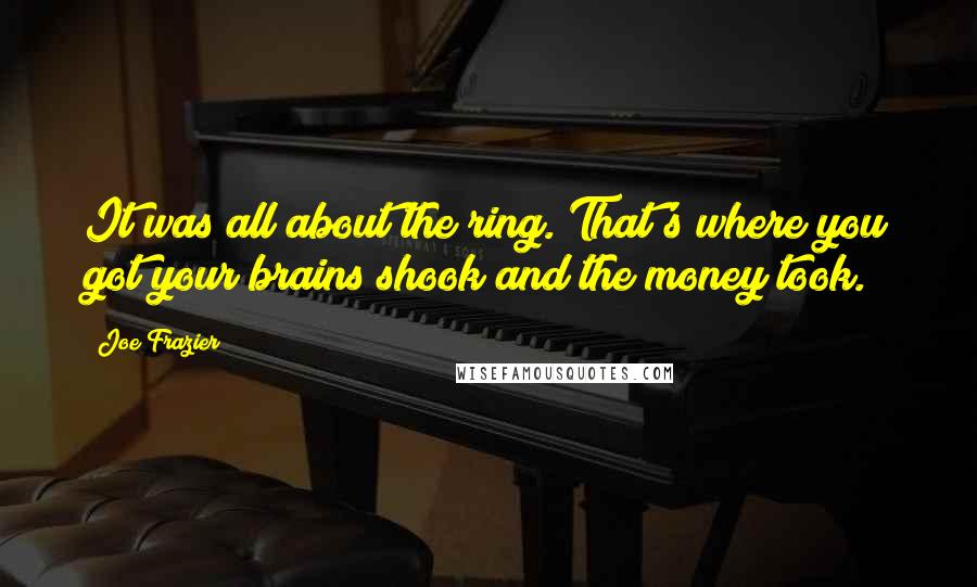 Joe Frazier Quotes: It was all about the ring. That's where you got your brains shook and the money took.