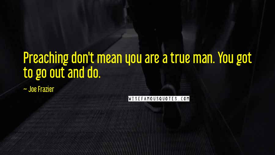 Joe Frazier Quotes: Preaching don't mean you are a true man. You got to go out and do.