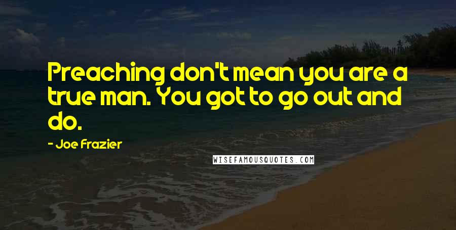 Joe Frazier Quotes: Preaching don't mean you are a true man. You got to go out and do.