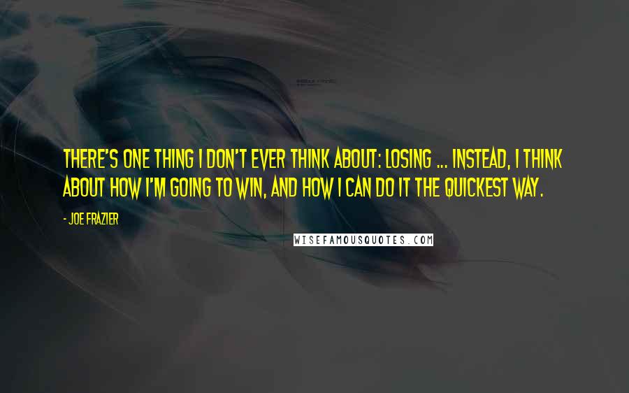 Joe Frazier Quotes: There's one thing I don't ever think about: losing ... Instead, I think about how I'm going to win, and how I can do it the quickest way.