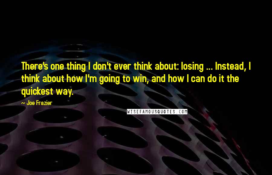 Joe Frazier Quotes: There's one thing I don't ever think about: losing ... Instead, I think about how I'm going to win, and how I can do it the quickest way.