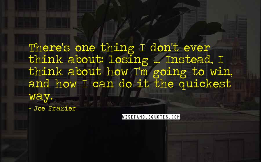 Joe Frazier Quotes: There's one thing I don't ever think about: losing ... Instead, I think about how I'm going to win, and how I can do it the quickest way.