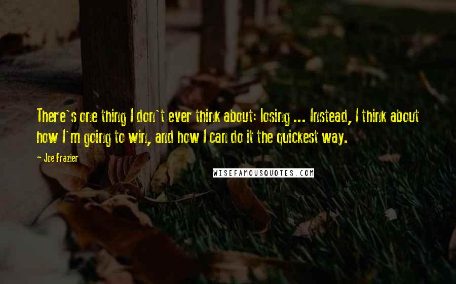 Joe Frazier Quotes: There's one thing I don't ever think about: losing ... Instead, I think about how I'm going to win, and how I can do it the quickest way.