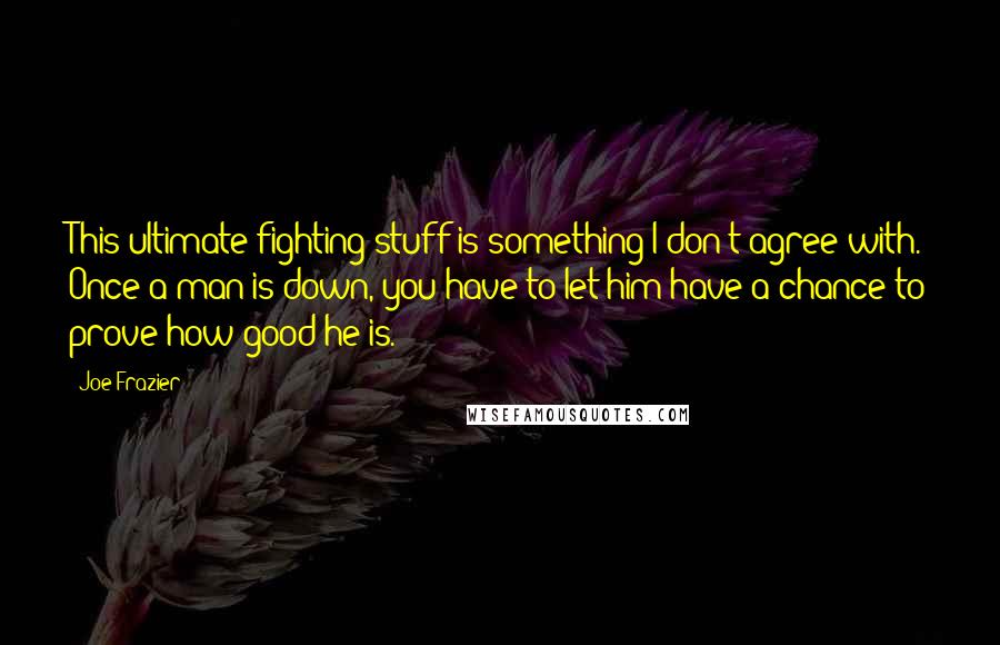 Joe Frazier Quotes: This ultimate fighting stuff is something I don't agree with. Once a man is down, you have to let him have a chance to prove how good he is.