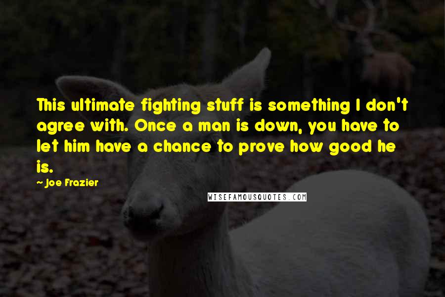 Joe Frazier Quotes: This ultimate fighting stuff is something I don't agree with. Once a man is down, you have to let him have a chance to prove how good he is.