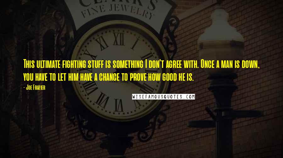 Joe Frazier Quotes: This ultimate fighting stuff is something I don't agree with. Once a man is down, you have to let him have a chance to prove how good he is.