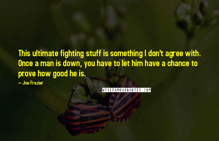 Joe Frazier Quotes: This ultimate fighting stuff is something I don't agree with. Once a man is down, you have to let him have a chance to prove how good he is.