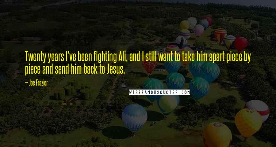 Joe Frazier Quotes: Twenty years I've been fighting Ali, and I still want to take him apart piece by piece and send him back to Jesus.