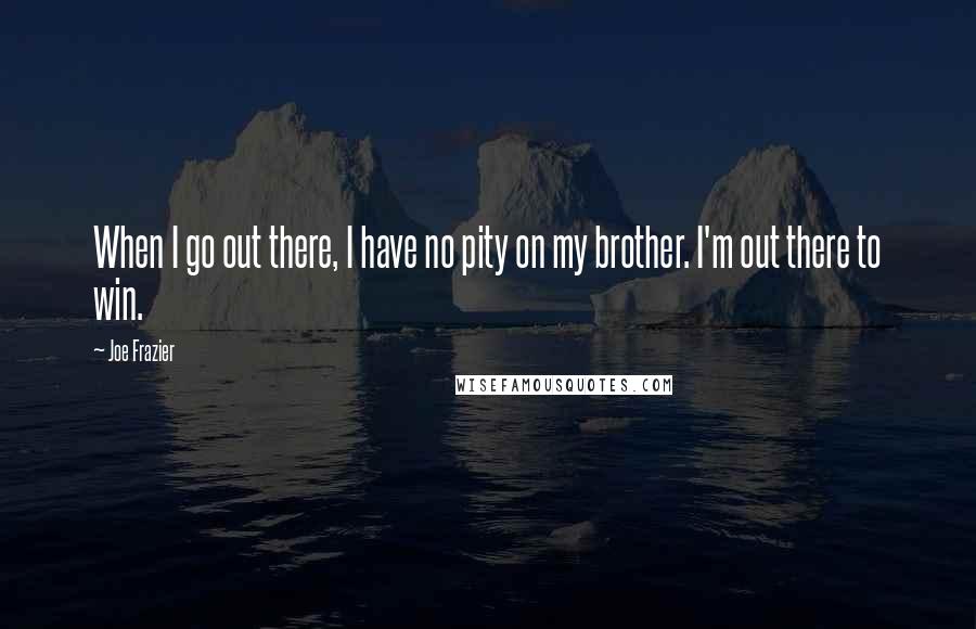 Joe Frazier Quotes: When I go out there, I have no pity on my brother. I'm out there to win.