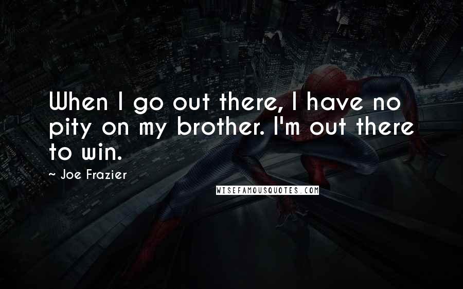 Joe Frazier Quotes: When I go out there, I have no pity on my brother. I'm out there to win.