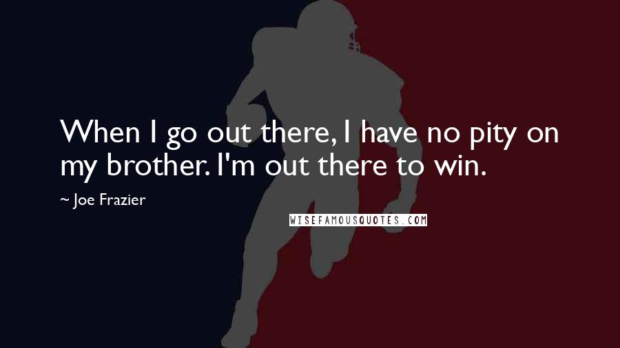 Joe Frazier Quotes: When I go out there, I have no pity on my brother. I'm out there to win.