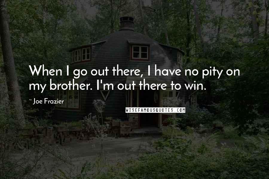 Joe Frazier Quotes: When I go out there, I have no pity on my brother. I'm out there to win.