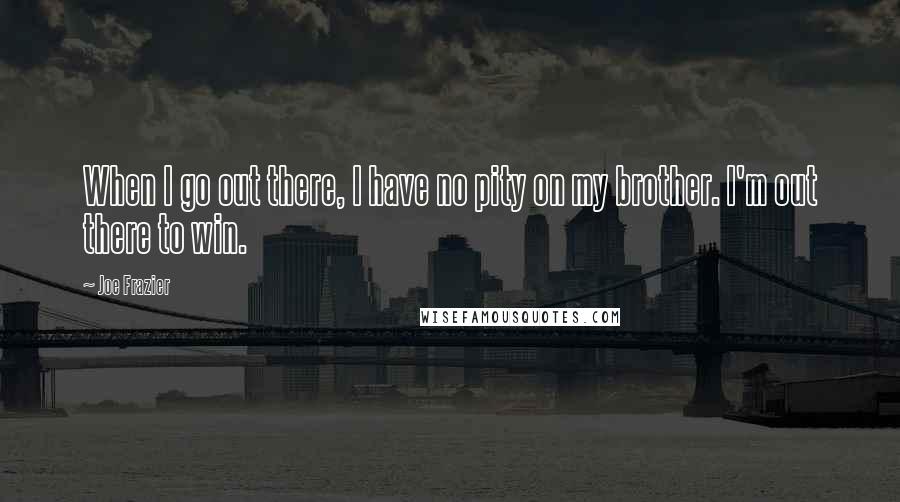 Joe Frazier Quotes: When I go out there, I have no pity on my brother. I'm out there to win.