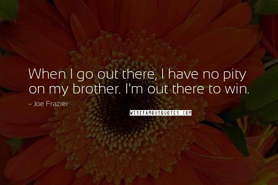 Joe Frazier Quotes: When I go out there, I have no pity on my brother. I'm out there to win.