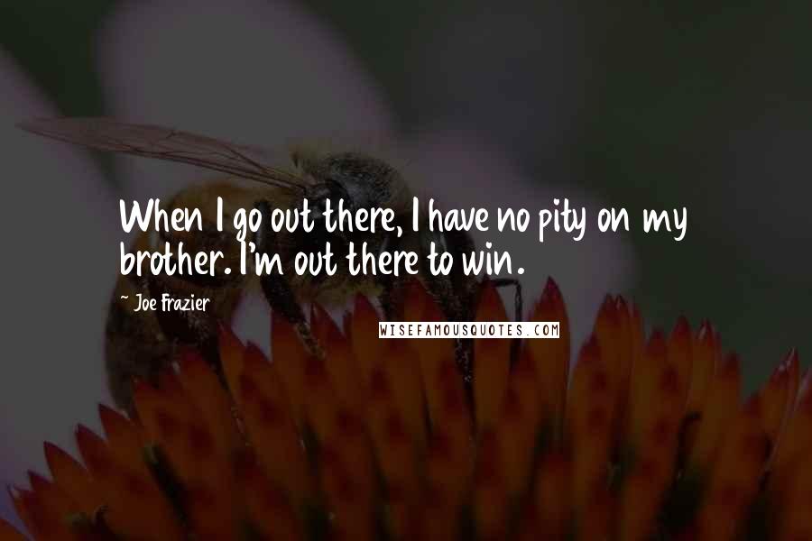 Joe Frazier Quotes: When I go out there, I have no pity on my brother. I'm out there to win.