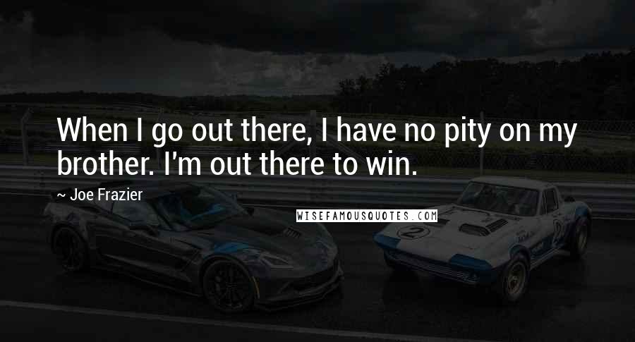 Joe Frazier Quotes: When I go out there, I have no pity on my brother. I'm out there to win.