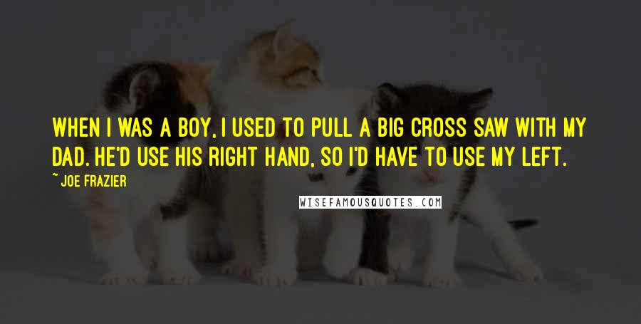 Joe Frazier Quotes: When I was a boy, I used to pull a big cross saw with my dad. He'd use his right hand, so I'd have to use my left.