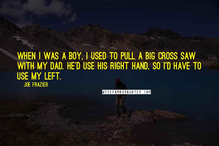 Joe Frazier Quotes: When I was a boy, I used to pull a big cross saw with my dad. He'd use his right hand, so I'd have to use my left.