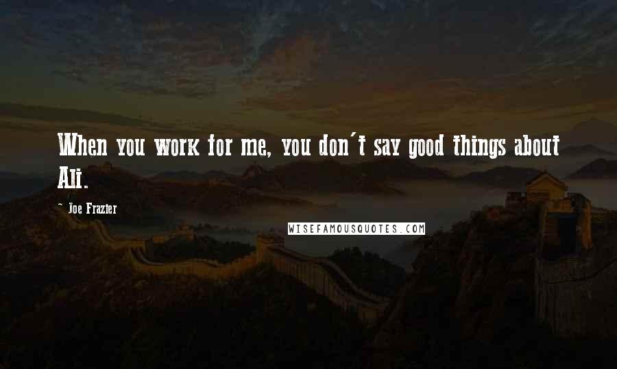 Joe Frazier Quotes: When you work for me, you don't say good things about Ali.