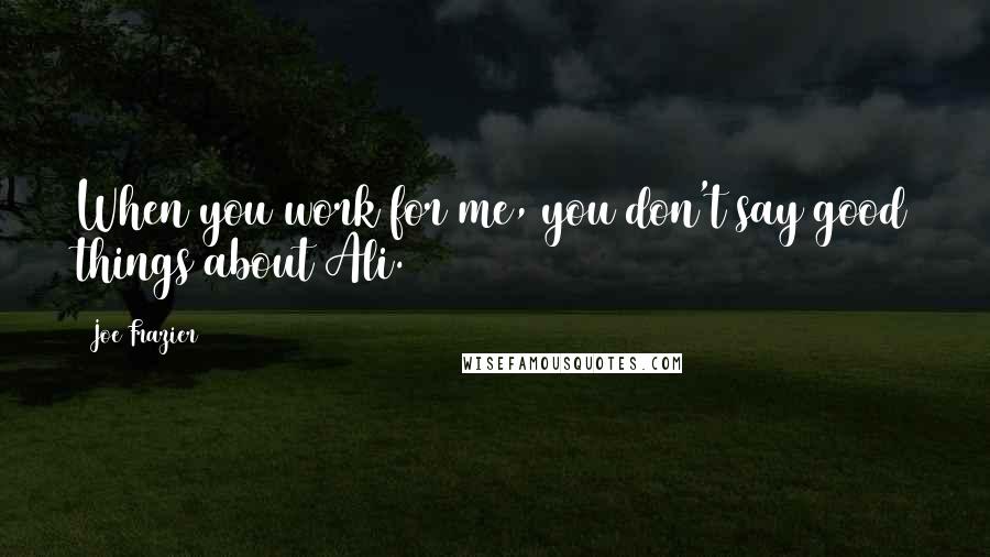 Joe Frazier Quotes: When you work for me, you don't say good things about Ali.