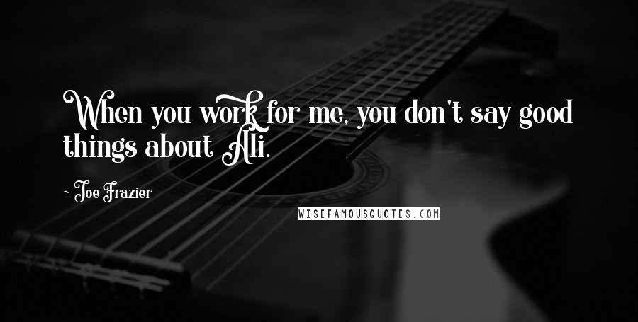 Joe Frazier Quotes: When you work for me, you don't say good things about Ali.