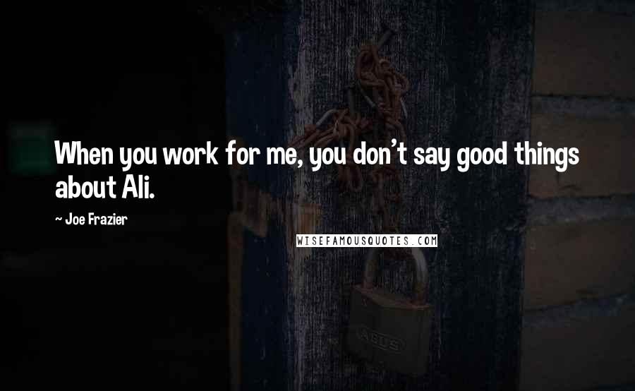 Joe Frazier Quotes: When you work for me, you don't say good things about Ali.