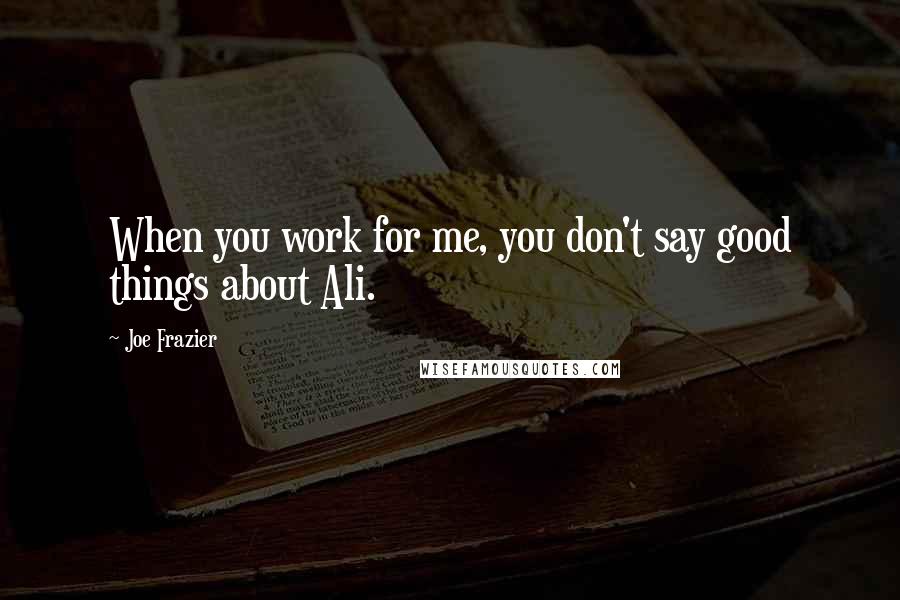 Joe Frazier Quotes: When you work for me, you don't say good things about Ali.