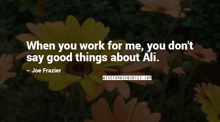 Joe Frazier Quotes: When you work for me, you don't say good things about Ali.