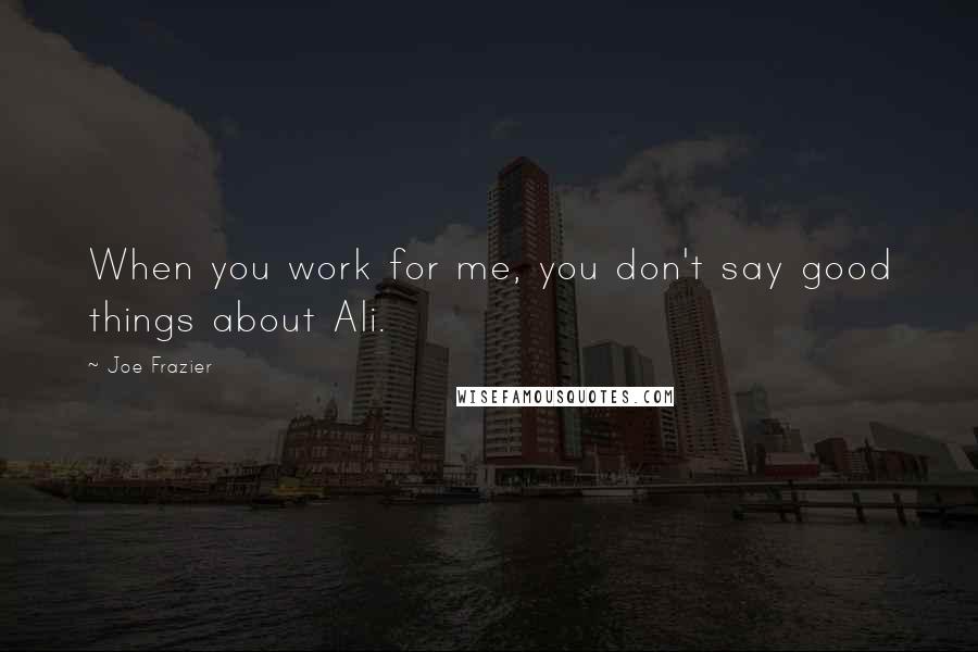 Joe Frazier Quotes: When you work for me, you don't say good things about Ali.