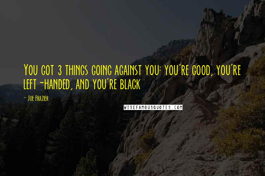 Joe Frazier Quotes: You got 3 things going against you: you're good, you're left-handed, and you're black