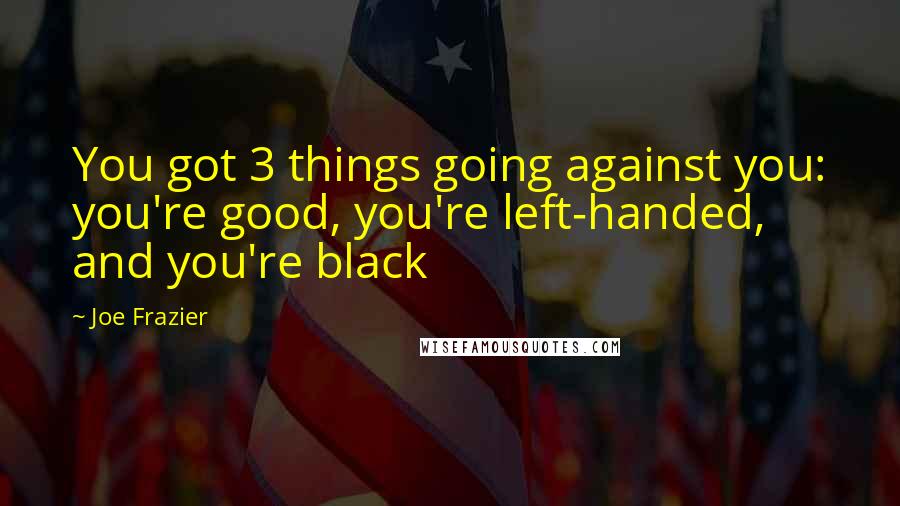 Joe Frazier Quotes: You got 3 things going against you: you're good, you're left-handed, and you're black