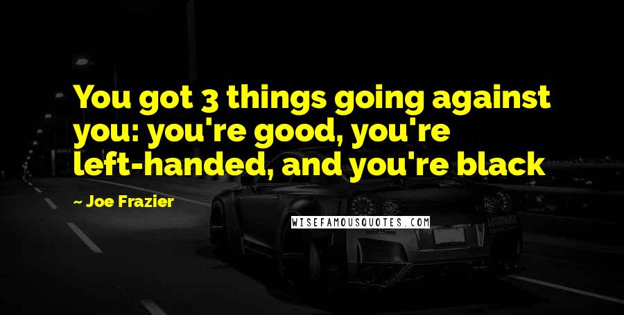 Joe Frazier Quotes: You got 3 things going against you: you're good, you're left-handed, and you're black