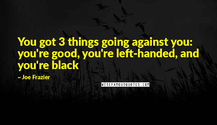 Joe Frazier Quotes: You got 3 things going against you: you're good, you're left-handed, and you're black