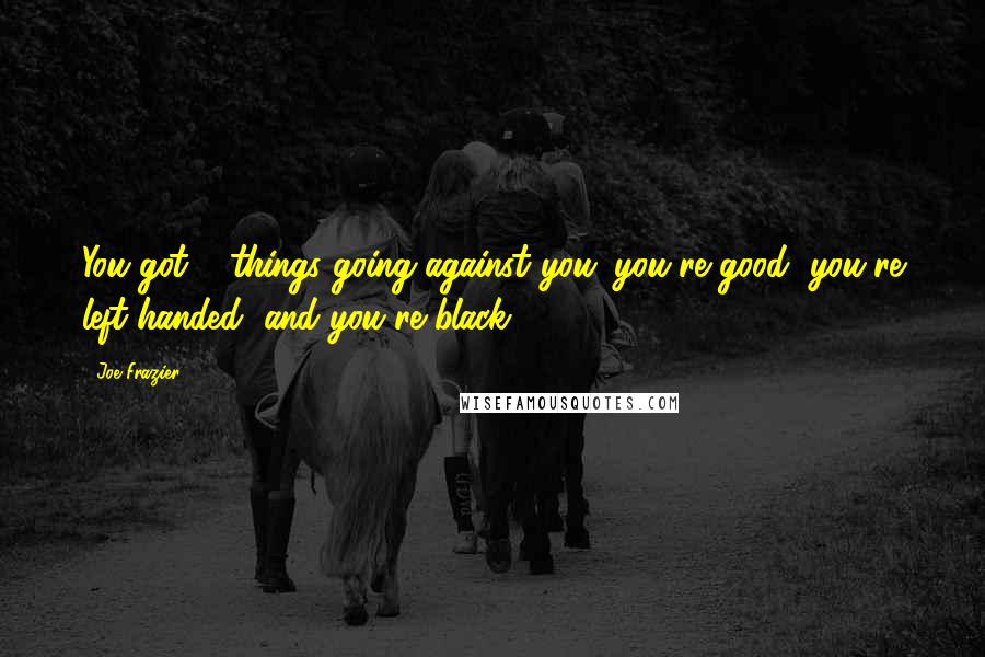 Joe Frazier Quotes: You got 3 things going against you: you're good, you're left-handed, and you're black