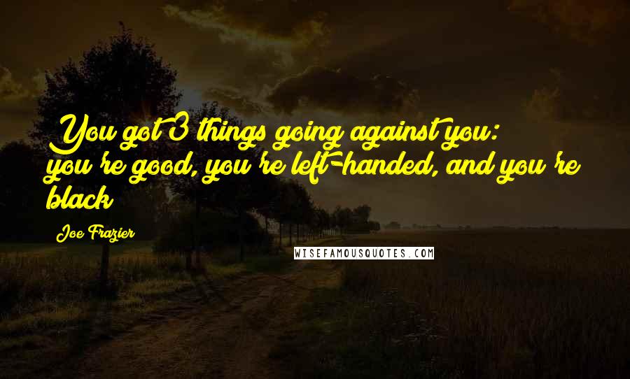 Joe Frazier Quotes: You got 3 things going against you: you're good, you're left-handed, and you're black