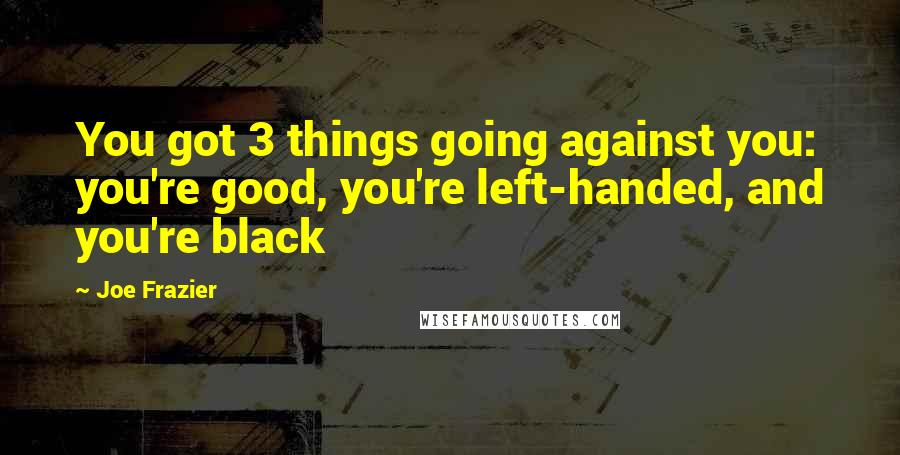 Joe Frazier Quotes: You got 3 things going against you: you're good, you're left-handed, and you're black