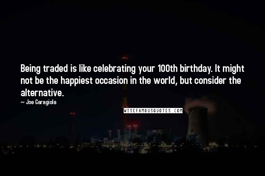 Joe Garagiola Quotes: Being traded is like celebrating your 100th birthday. It might not be the happiest occasion in the world, but consider the alternative.