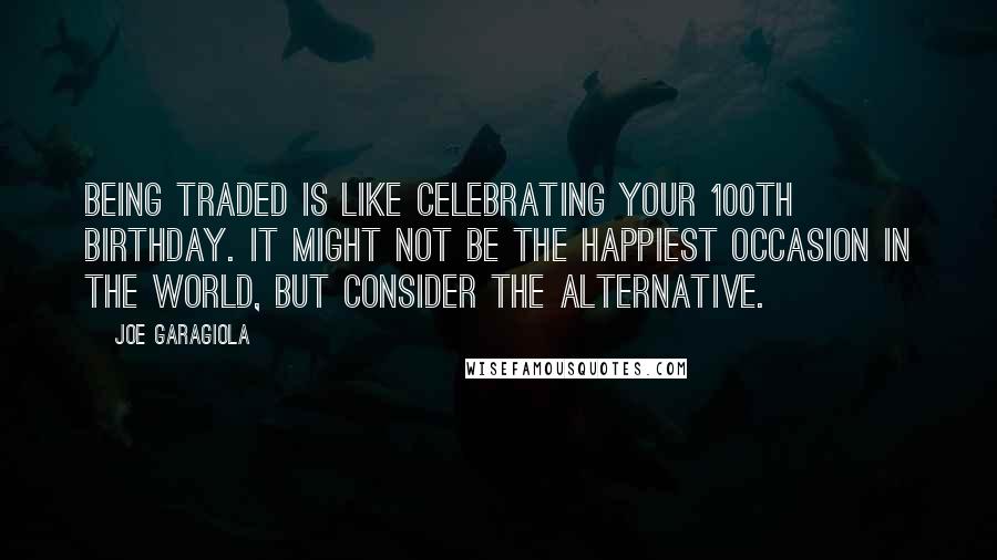 Joe Garagiola Quotes: Being traded is like celebrating your 100th birthday. It might not be the happiest occasion in the world, but consider the alternative.