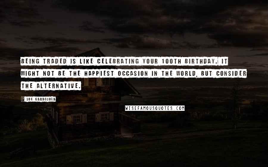 Joe Garagiola Quotes: Being traded is like celebrating your 100th birthday. It might not be the happiest occasion in the world, but consider the alternative.