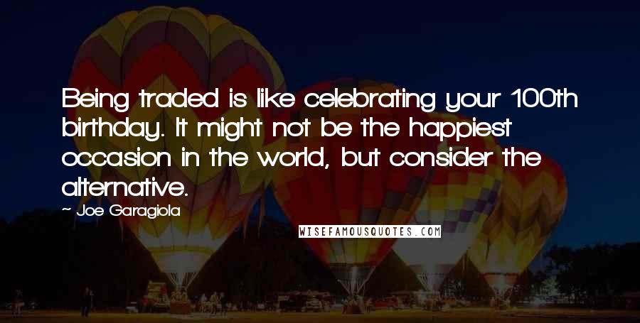 Joe Garagiola Quotes: Being traded is like celebrating your 100th birthday. It might not be the happiest occasion in the world, but consider the alternative.