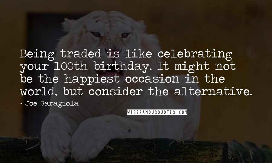 Joe Garagiola Quotes: Being traded is like celebrating your 100th birthday. It might not be the happiest occasion in the world, but consider the alternative.