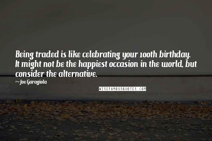 Joe Garagiola Quotes: Being traded is like celebrating your 100th birthday. It might not be the happiest occasion in the world, but consider the alternative.