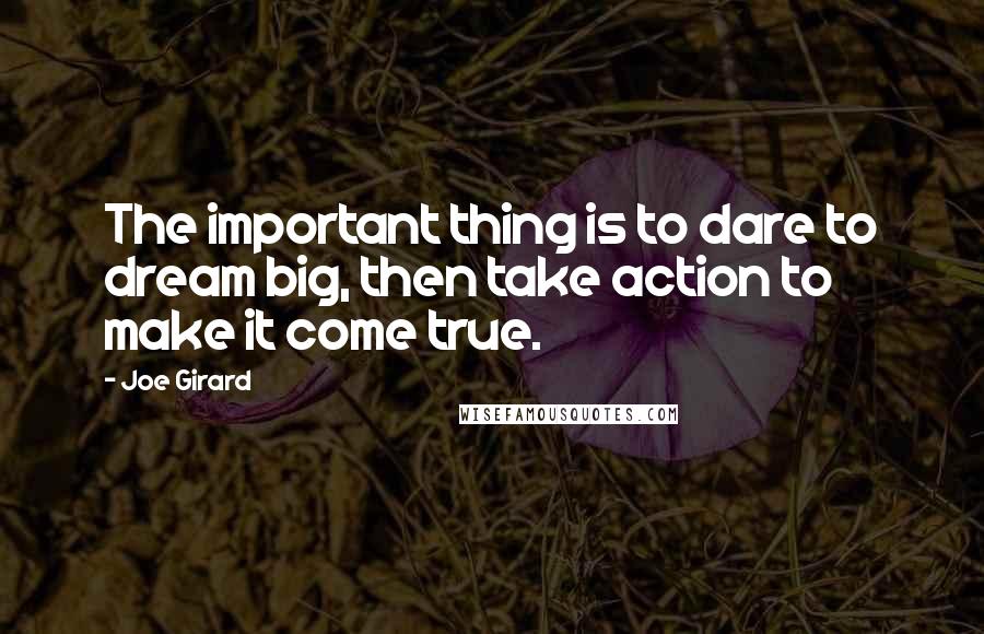 Joe Girard Quotes: The important thing is to dare to dream big, then take action to make it come true.