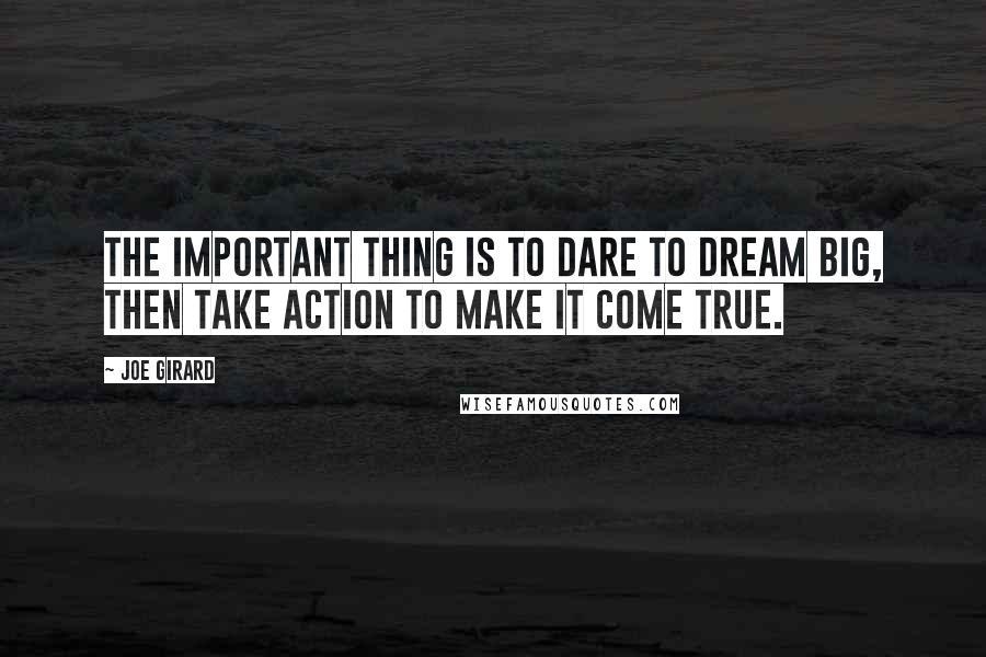 Joe Girard Quotes: The important thing is to dare to dream big, then take action to make it come true.