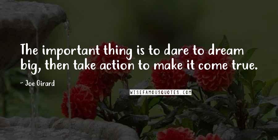 Joe Girard Quotes: The important thing is to dare to dream big, then take action to make it come true.