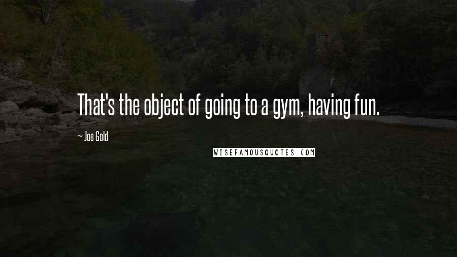 Joe Gold Quotes: That's the object of going to a gym, having fun.